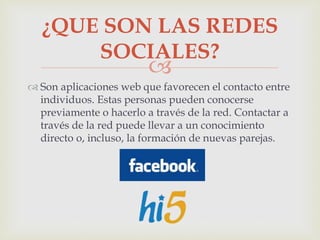 
 Son aplicaciones web que favorecen el contacto entre
individuos. Estas personas pueden conocerse
previamente o hacerlo a través de la red. Contactar a
través de la red puede llevar a un conocimiento
directo o, incluso, la formación de nuevas parejas.
¿QUE SON LAS REDES
SOCIALES?
 