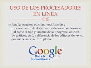 
 Para la creación, edición, modificación y
procesamiento de documentos de texto con formato
(tal como el tipo y tamaño de la tipografía, adición
de gráficos, etc.), a diferencia de los editores de texto,
que manejan solo texto plano.
USO DE LOS PROCESADORES
EN LINEA
 