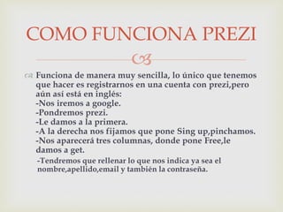 
 Funciona de manera muy sencilla, lo único que tenemos
que hacer es registrarnos en una cuenta con prezi,pero
aún así está en inglés:
-Nos iremos a google.
-Pondremos prezi.
-Le damos a la primera.
-A la derecha nos fijamos que pone Sing up,pinchamos.
-Nos aparecerá tres columnas, donde pone Free,le
damos a get.
-Tendremos que rellenar lo que nos indica ya sea el
nombre,apellido,email y también la contraseña.
COMO FUNCIONA PREZI
 