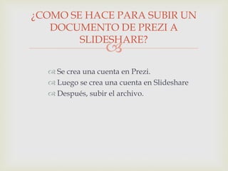 
 Se crea una cuenta en Prezi.
 Luego se crea una cuenta en Slideshare
 Después, subir el archivo.
¿COMO SE HACE PARA SUBIR UN
DOCUMENTO DE PREZI A
SLIDESHARE?
 