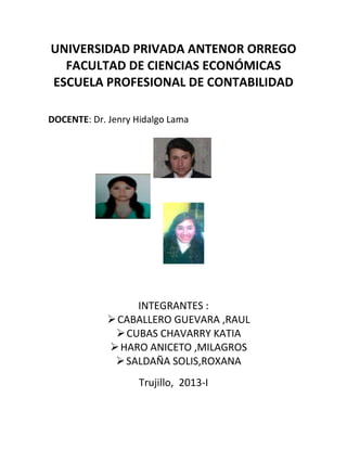 UNIVERSIDAD PRIVADA ANTENOR ORREGO
  FACULTAD DE CIENCIAS ECONÓMICAS
ESCUELA PROFESIONAL DE CONTABILIDAD

DOCENTE: Dr. Jenry Hidalgo Lama




                  INTEGRANTES :
              CABALLERO GUEVARA ,RAUL
               CUBAS CHAVARRY KATIA
              HARO ANICETO ,MILAGROS
               SALDAÑA SOLIS,ROXANA
                    Trujillo, 2013-I
 