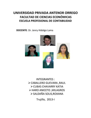 UNIVERSIDAD PRIVADA ANTENOR ORREGO
   FACULTAD DE CIENCIAS ECONÓMICAS
   ESCUELA PROFESIONAL DE CONTABILIDAD


 DOCENTE: Dr. Jenry Hidalgo Lama




               INTEGRANTES :
           CABALLERO GUEVARA ,RAUL
            CUBAS CHAVARRY KATIA
           HARO ANICETO ,MILAGROS
            SALDAÑA SOLIS,ROXANA
                 Trujillo, 2013-I
 