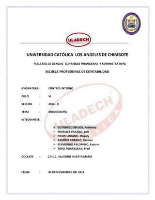 UNIVERSIDAD CATÓLICA LOS ANGELES DE CHIMBOTE 
FACULTAD DE CIENCIAS CONTABLES FINANCIERAS Y ADMINISTRATIVAS 
ESCUELA PROFESIONAL DE CONTABILIDAD 
ASIGNATURA : CONTROL INTERNO 
CICLO : VI 
SEESTRE : 2014 - II 
TEMA : MONOGRAFÍA 
INTEGRANTES: 
 GUTIERREZ CHAUCA, Rosimary 
 MORALES PAJUELO, Luis 
 PICÓN LUCIANO, Magaly 
 RAMÍREZ URBANO, Carmen 
 REYMUNDO PALOMINO, Katerin 
 TORO NORABUENA, Fred 
DOCENTE : C.P.C.C. VALVERDE HUERTA MARÍA 
FECHA : 04 DE NOVIEMBRE DEL 2014 
 