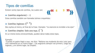 Tipos de comillas 
Existen varios tipos de comillas, los cuales son: 
 Comillas angulares(« ») 
Estas comillas también son llamadas latinas o españolas: 
 Comillas inglesas: (“ ”) 
Dos rayitas al inicio y al final de la frase. Ejemplo: “Lo esencial es invisible a los ojos” 
 Comillas simples: Solo una raya. (' ') 
En un mismo texto entrecomillado, pueden darse todos estos tipos. 
Ejemplo: 
«Cuando mi padre llegó a casa, me dijo: “Mañana nos mudamos de esta 'casa' para 
vivir realmente en un nuevo hogar » Las angulares siempre van primero, luego las 
inglesas, y en último lugar, las simples. 
 