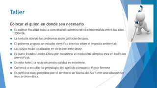 Taller 
Colocar el guion en donde sea necesario 
 El auditor fiscalizó toda la contratación administrativa comprendida entre los años 
2004 06. 
 La tertulia abordo los problemas socio políticos del país. 
 El gobierno propuso un estudio científico técnico sobre el impacto ambiental. 
 Las boyas están localizadas en dirección este oeste. 
 El duelo Estados Unidos China por encabezar el medallero olímpico esta en todos los 
pronósticos. 
 En este hotel, la relación precio calidad es excelente. 
 Comencé a estudiar la genealogía del apellido compuesto Ponce Reverte 
 El conflicto ruso georgiano por el territorio de Osetia del Sur tiene una solución ser 
muy problemática. 
 