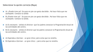 Seleccionar la opción correcta (Raya) 
 A) -¿Puedo irme ya?- Se puso en pie con gesto decidido-. No hace falta que me 
acompañe. Conozco la salida- 
 B) ¿Puedo irme ya? – Se puso en pie con gesto decidido-. No hace falta que me 
acompañe. Conozco la salida. 
 A) Es necesario – señalo el director- que los padres conozcan la Programación Anual de 
las actividades del centro. 
 B) Es necesario – señalo el director que los padres conozcan la Programación Anual de 
las actividades del centro. 
 A) Esperaba a German – un gran chico; pero aviso que no vendría. 
 B) Esperaba a German – un gran chico -; pero aviso que no vendría. 
 