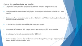 Colocar las comillas donde sea preciso. 
 Llegamos al cine y ella me dijo yo no voy a entrar si no me compras un helado. 
 Queríamos hacer un excelente trabajo pero con su ayuda terminamos haciendo un buen 
trabajo. 
 Creo que mañana vamos a analizar la obra <<Sartoris>> de William Faulkner, de hecho es la 
primera novela de Faulkner. 
 La paz del dictadorcillo le costó 250,000 muertos a su país. 
 Llegamos a la fiesta y me dijo voy por unos tragos pero regresó 2 horas después. 
 Su auto súper veloz solo puede alcanzar los 120 Km/h. 
 El niño le dijo a su mamá si saco 10 en mi examen de español quiero que me compres un balón 
nuevo, por eso está estudiando tanto. 
 