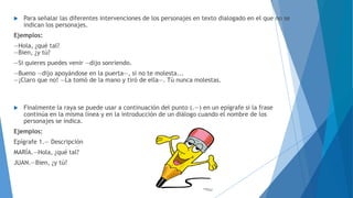  Para señalar las diferentes intervenciones de los personajes en texto dialogado en el que no se 
indican los personajes. 
Ejemplos: 
—Hola, ¿qué tal? 
—Bien, ¿y tú? 
―Si quieres puedes venir ―dijo sonriendo. 
―Bueno ―dijo apoyándose en la puerta―, si no te molesta... 
―¡Claro que no! ―La tomó de la mano y tiró de ella―. Tú nunca molestas. 
 Finalmente la raya se puede usar a continuación del punto (.—) en un epígrafe si la frase 
continúa en la misma línea y en la introducción de un diálogo cuando el nombre de los 
personajes se indica. 
Ejemplos: 
Epígrafe 1.— Descripción 
MARÍA.—Hola, ¿qué tal? 
JUAN.—Bien, ¿y tú? 
 