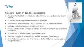 Taller 
Colocar el guion en donde sea necesario 
 El auditor fiscalizó toda la contratación administrativa comprendida entre los años 
2004 06. 
 La tertulia abordo los problemas socio políticos del país. 
 El gobierno propuso un estudio científico técnico sobre el impacto ambiental. 
 Las boyas están localizadas en dirección este oeste. 
 El duelo Estados Unidos China por encabezar el medallero olímpico esta en todos los 
pronósticos. 
 En este hotel, la relación precio calidad es excelente. 
 Comencé a estudiar la genealogía del apellido compuesto Ponce Reverte 
 El conflicto ruso georgiano por el territorio de Osetia del Sur tiene una solución ser 
muy problemática. 
 