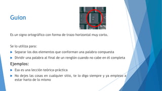 Guion 
Es un signo ortográfico con forma de trazo horizontal muy corto. 
Se lo utiliza para: 
 Separar los dos elementos que conforman una palabra compuesta 
 Dividir una palabra al final de un renglón cuando no cabe en él completa 
Ejemplos: 
 Esa es una lección teórica-práctica 
 No dejes las cosas en cualquier sitio, te lo digo siempre y ya empiezo a 
estar harto de lo mismo 
 