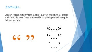 Comillas 
Son un signo ortográfico doble que se escriben al inicio 
y al final de una frase o también al principio del renglón 
del enunciado. 
 