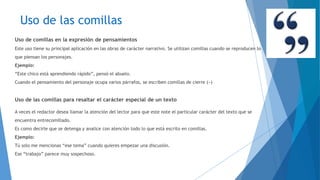 Uso de las comillas 
Uso de comillas en la expresión de pensamientos 
Este uso tiene su principal aplicación en las obras de carácter narrativo. Se utilizan comillas cuando se reproducen lo 
que piensan los personajes. 
Ejemplo: 
“Este chico está aprendiendo rápido”, pensó el abuelo. 
Cuando el pensamiento del personaje ocupa varios párrafos, se escriben comillas de cierre (») 
Uso de las comillas para resaltar el carácter especial de un texto 
A veces el redactor desea llamar la atención del lector para que este note el particular carácter del texto que se 
encuentra entrecomillado. 
Es como decirle que se detenga y analice con atención todo lo que está escrito en comillas. 
Ejemplo: 
Tú solo me mencionas “ese tema” cuando quieres empezar una discusión. 
Ese “trabajo” parece muy sospechoso. 
 
