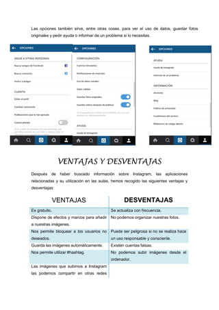 Las opciones también sirve, entre otras cosas, para ver el uso de datos, guardar fotos
originales y pedir ayuda o informar de un problema si lo necesitas.
VENTAJAS Y DESVENTAJAS
Después de haber buscado información sobre Instagram, las aplicaciones
relacionadas y su utilización en las aulas, hemos recogido las siguientes ventajas y
desventajas:
VENTAJAS DESVENTAJAS
Es gratuito. Se actualiza con frecuencia.
Dispone de efectos y marcos para añadir
a nuestras imágenes.
No podemos organizar nuestras fotos.
Nos permite bloquear a los usuarios no
deseados.
Puede ser peligrosa si no se realiza hace
un uso responsable y consciente.
Guarda las imágenes automáticamente. Existen cuentas falsas.
Nos permite utilizar #hashtag. No podemos subir imágenes desde el
ordenador.
Las imágenes que subimos a Instagram
las podemos compartir en otras redes
 