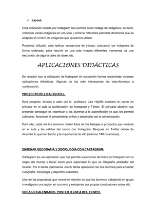  Layout.
Esta aplicación creada por Instagram nos permite crear collage de imágenes, es decir,
combinar varias imágenes en una sola. Contiene diferentes plantillas dinámicas que se
adaptan al número de imágenes que queramos utilizar.
Podemos utilizarlo para realizar secuencias de trabajo, colocando las imágenes de
forma ordenada, para resumir en una sola imagen diferentes momentos de una
excursión, de alguna tarea de clase, etc.
APLICACIONES DIDÁCTICAS
En relación con la utilización de Instagram en educación hemos encontrado diversas
aplicaciones didácticas. Algunas de las más interesantes las describiremos a
continuación.
PROYECTO DE LISA HIGHFILL.
Este proyecto, llevado a cabo por la profesora Lisa Highfill, consiste en poner en
práctica en el aula la combinación de Instagram y Twitter. El principal objetivo que
pretende conseguir es incentivar a los alumnos a la autoreflexión ya que les permite
colaborar, favorecer el pensamiento crítico y desarrollar así la comunicación.
Para ello, cada día los alumnos toman fotos de los trabajos o proyectos que realizan
en el aula y las salidas del centro con Instagram. Después en Twitter deben de
describir lo que han hecho y la importancia de ello (máximo 140 caracteres).
ENSEÑAR GEOGRAFÍA Y SOCIOLOGÍA CON CARTAGRAM.
Cartagram es una aplicación que nos permite superponer las fotos de Instagram en un
mapa del mundo y hacer zoom para supervisar lo que se fotografía alrededor del
mundo. Por lo tanto, podríamos utilizar dicha aplicación con los alumnos para enseñar
Geografía, Sociología y aspectos culturales.
Una de las propuestas que muestran relación es que los alumnos trabajando en grupo
investigaran una región en concreto y extrajeran sus propias conclusiones sobre ello.
CREA UN CALENDARIO, POSTER O LINEA DEL TIEMPO.
 