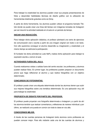 Para trabajar la creatividad los alumnos pueden crear sus propias presentaciones de
fotos y desarrollar habilidades técnicas de diseño gráfico con la utilización de
herramientas totalmente gratuitas como es Gimp.
A parte de dicha herramienta, los alumnos pueden utilizar el programa llamado Tiki-
toki donde se puede crear una línea del tiempo con imágenes tomadas de Instagram
par así resumir la actividad realizada en el aula en un periodo de tiempo.
INICIAR UNA REDACCIÓN.
Para trabajar dicha aplicación didáctica, el profesor planteará una serie de ejercicios
de comunicación oral o escrita a partir de una imagen original con texto o sin texto.
Con ello queremos conseguir el alumno desarrolle su imaginación y creatividad y al
mismo tiempo se estimula la participación.
El fundador de dicha actividad es Luke Neff y realiza dicha aplicación para trabajar la
expresión escrita u oral en el aula.
ACTIVIDADES FUERA DEL AULA.
Cuando realizamos visitas o salidas fuera del centro escolar, los profesores y alumnos
pueden realizar fotos. En primer lugar, los profesores pueden preparar un documento
previo que haga reflexionar al alumno y que realice fotografías con un objetivo
determinado.
CONCURSOS DE FOTOGRAFÍAS.
El profesor puede crear una etiqueta determinada donde los alumnos tienen que subir
sus mejores fotografías sobre una temática determinada. Es una aplicación muy útil
para trabajar la creatividad.
PROPUESTA DE DEBATE POR PARTE DEL PROFESOR.
El profesor puede proyectar una fotografía determinada a Instagram y a partir de ahí
los alumnos tendrán que realizar comentarios y reflexiones de manera individual y por
último, se realizará una puesta en común con toda la clase en voz alta.
CONOCERNOS MEJOR.
A través de las cuentas personas de Instagram tanto alumnos como profesores se
pueden conocer mejor. Para ello visitarán cada una de las cuentas de alumnos y
 