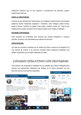 profesores (siempre que no nos importe) y conoceremos las aficiones, gustos,
preferencias cada uno.
USAR LA CREATIVIDAD.
A través de las aplicaciones relacionadas con Instagram anteriormente mencionadas
podemos realizar fotografías originales o retocadas, crear collages, añadir fondos,
textos o formas. También se pueden crear poster, carteles, avisos, etc. Todo lo que
realicemos se pueden compartir en las redes sociales como Twitter y Facebook.
DIFUNDIR CONTENIDOS.
Para compartir los contenidos solo tenemos que realizar fotografías a nuestros
apuntes, la pizarra o las actividades que realizan los alumnos.
INVESTIGACIÓN.
Se trata de conectar la realidad con la materia de clase a través de la fotografía. Es
una manera de motivar a los alumnos mientras están realizando fotografías que
reflejen contenidos que se están trabajando en clase.
COLEGIOS EDUCATIVOS CON INSTAGRAM
Tras realizar una búsqueda en Instagram de los colegios que utilizan Instagram para
exponer sus aplicaciones didácticas que realizan en el centro educativo con sus
alumnos hemos encontrado los siguientes:
 
