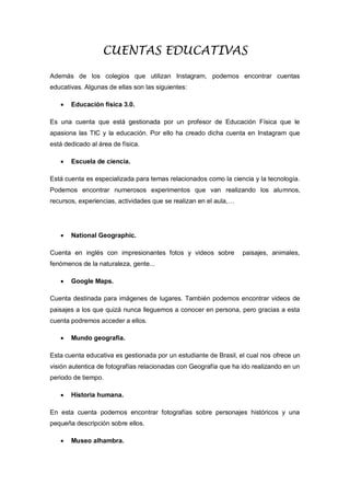 CUENTAS EDUCATIVAS
Además de los colegios que utilizan Instagram, podemos encontrar cuentas
educativas. Algunas de ellas son las siguientes:
 Educación física 3.0.
Es una cuenta que está gestionada por un profesor de Educación Física que le
apasiona las TIC y la educación. Por ello ha creado dicha cuenta en Instagram que
está dedicado al área de física.
 Escuela de ciencia.
Está cuenta es especializada para temas relacionados como la ciencia y la tecnología.
Podemos encontrar numerosos experimentos que van realizando los alumnos,
recursos, experiencias, actividades que se realizan en el aula,…
 National Geographic.
Cuenta en inglés con impresionantes fotos y videos sobre paisajes, animales,
fenómenos de la naturaleza, gente...
 Google Maps.
Cuenta destinada para imágenes de lugares. También podemos encontrar videos de
paisajes a los que quizá nunca lleguemos a conocer en persona, pero gracias a esta
cuenta podremos acceder a ellos.
 Mundo geografía.
Esta cuenta educativa es gestionada por un estudiante de Brasil, el cual nos ofrece un
visión autentica de fotografías relacionadas con Geografía que ha ido realizando en un
periodo de tiempo.
 Historia humana.
En esta cuenta podemos encontrar fotografías sobre personajes históricos y una
pequeña descripción sobre ellos.
 Museo alhambra.
 