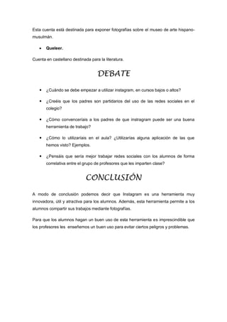 Esta cuenta está destinada para exponer fotografías sobre el museo de arte hispano-
musulmán.
 Queleer.
Cuenta en castellano destinada para la literatura.
DEBATE
 ¿Cuándo se debe empezar a utilizar instagram, en cursos bajos o altos?
 ¿Creéis que los padres son partidarios del uso de las redes sociales en el
colegio?
 ¿Cómo convenceríais a los padres de que instragram puede ser una buena
herramienta de trabajo?
 ¿Cómo lo utilizaríais en el aula? ¿Utilizarías alguna aplicación de las que
hemos visto? Ejemplos.
 ¿Pensáis que sería mejor trabajar redes sociales con los alumnos de forma
correlativa entre el grupo de profesores que les imparten clase?
CONCLUSIÓN
A modo de conclusión podemos decir que Instagram es una herramienta muy
innovadora, útil y atractiva para los alumnos. Además, esta herramienta permite a los
alumnos compartir sus trabajos mediante fotografías.
Para que los alumnos hagan un buen uso de esta herramienta es imprescindible que
los profesores les enseñemos un buen uso para evitar ciertos peligros y problemas.
 