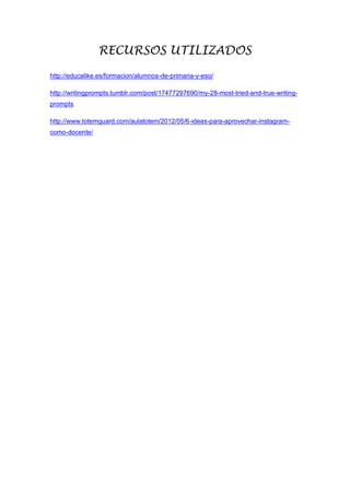 RECURSOS UTILIZADOS
http://educalike.es/formacion/alumnos-de-primaria-y-eso/
http://writingprompts.tumblr.com/post/17477297690/my-28-most-tried-and-true-writing-
prompts
http://www.totemguard.com/aulatotem/2012/05/6-ideas-para-aprovechar-instagram-
como-docente/
 