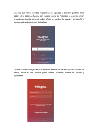 Una vez que hemos decidido registrarnos nos aparece la siguiente pantalla. Para
poder entrar podemos hacerlo con nuestra cuenta de Facebook si tenemos o bien
creando una cuenta, para ello debes añadir un nombre de usuario y contraseña o
también utilizando tu número de teléfono.
Cuando nos hemos registrado nos volvemos a encontrar con esta pantalla para iniciar
sesión, ahora sí, con nuestra propia cuenta. Poniendo nombre de usuario y
contraseña.
 