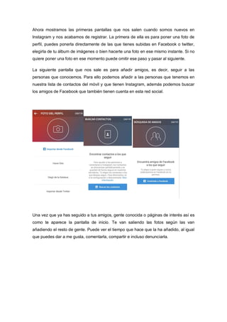Ahora mostramos las primeras pantallas que nos salen cuando somos nuevos en
Instagram y nos acabamos de registrar. La primera de ella es para poner una foto de
perfil, puedes ponerla directamente de las que tienes subidas en Facebook o twitter,
elegirla de tu álbum de imágenes o bien hacerte una foto en ese mismo instante. Si no
quiere poner una foto en ese momento puede omitir ese paso y pasar al siguiente.
La siguiente pantalla que nos sale es para añadir amigos, es decir, seguir a las
personas que conocemos. Para ello podemos añadir a las personas que tenemos en
nuestra lista de contactos del móvil y que tienen Instagram, además podemos buscar
los amigos de Facebook que también tienen cuenta en esta red social.
Una vez que ya has seguido a tus amigos, gente conocida o páginas de interés así es
como te aparece la pantalla de inicio. Te van saliendo las fotos según las van
añadiendo el resto de gente. Puede ver el tiempo que hace que la ha añadido, al igual
que puedes dar a me gusta, comentarla, compartir e incluso denunciarla.
 
