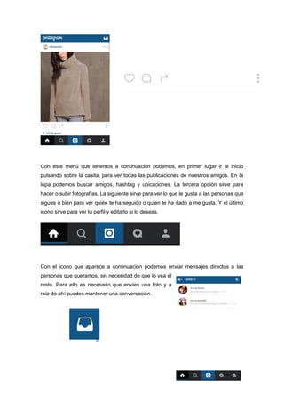 Con este menú que tenemos a continuación podemos, en primer lugar ir al inicio
pulsando sobre la casita, para ver todas las publicaciones de nuestros amigos. En la
lupa podemos buscar amigos, hashtag y ubicaciones. La tercera opción sirve para
hacer o subir fotografías. La siguiente sirve para ver lo que le gusta a las personas que
sigues o bien para ver quién te ha seguido o quien te ha dado a me gusta. Y el último
icono sirve para ver tu perfil y editarlo si lo deseas.
Con el icono que aparece a continuación podemos enviar mensajes directos a las
personas que queramos, sin necesidad de que lo vea el
resto. Para ello es necesario que envíes una foto y a
raíz de ahí puedes mantener una conversación.
 