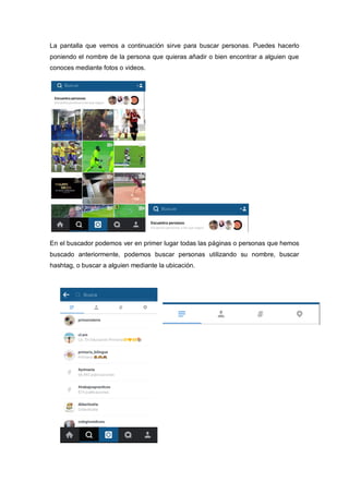 La pantalla que vemos a continuación sirve para buscar personas. Puedes hacerlo
poniendo el nombre de la persona que quieras añadir o bien encontrar a alguien que
conoces mediante fotos o videos.
En el buscador podemos ver en primer lugar todas las páginas o personas que hemos
buscado anteriormente, podemos buscar personas utilizando su nombre, buscar
hashtag, o buscar a alguien mediante la ubicación.
 