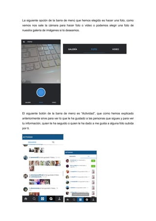 La siguiente opción de la barra de menú que hemos elegido es hacer una foto, como
vemos nos sale la cámara para hacer foto o video o podemos elegir una foto de
nuestra galería de imágenes si lo deseamos.
El siguiente botón de la barra de menú es “Actividad”, que como hemos explicado
anteriormente sirve para ver lo que le ha gustado a las personas que sigues y para ver
tu información, quien te ha seguido o quien le ha dado a me gusta a alguna foto subida
por ti.
 