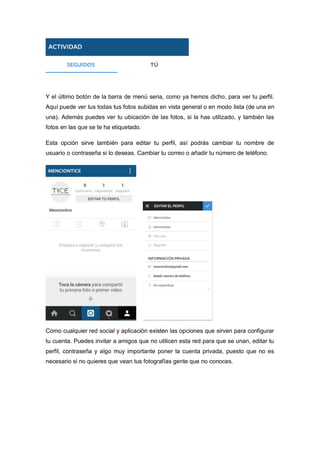 Y el último botón de la barra de menú seria, como ya hemos dicho, para ver tu perfil.
Aquí puede ver tus todas tus fotos subidas en vista general o en modo lista (de una en
una). Además puedes ver tu ubicación de las fotos, si la has utilizado, y también las
fotos en las que se te ha etiquetado.
Esta opción sirve también para editar tu perfil, así podrás cambiar tu nombre de
usuario o contraseña si lo deseas. Cambiar tu correo o añadir tu número de teléfono.
Como cualquier red social y aplicación existen las opciones que sirven para configurar
tu cuenta. Puedes invitar a amigos que no utilicen esta red para que se unan, editar tu
perfil, contraseña y algo muy importante poner la cuenta privada, puesto que no es
necesario si no quieres que vean tus fotografías gente que no conoces.
 