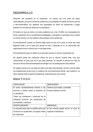 DESARROLLO
Situación del problema en la institución: no cuenta con una base de datos
automatizada, ya que el control de asistencia y puntualidad se realiza de forma manual
y semi-automática, los registros son guardados en libros de asistencias y luego
pasado en una base de datos por la preceptora.

El horario en que se entra y se toma asistencia es a las 14:00hs, los encargados de
tomar asistencia son la coordinadora pedagógica, preceptora o secretaria que cumple
la misma función y en los talleres cada profesor toma asistencia.

El procedimiento cuando un alumno llega tarde es que se lo pone en aviso que está
llegando tarde y se lo hace por escrito al tutor y después se lo va informando del
seguimiento de los motivos por el cual llega tarde.

El procedimiento que se realiza en la escuela cuando un alumno queda libre es:

Se agotan todas las instancias antes de que el alumno quede libre, hay que
individualizar el caso que es lo que esta pasando, se estudia el entorno se trata de
buscar la forma más personalizada de trabajar con la predisposición del profesor.

El colegio cuenta con una base de datos que esta informatizado, el tutor conoce todas
las inasistencias ya que hay un cuaderno de comunicaciones donde ese cuaderno ya
tiene impreso toda la parte de asistencia, solamente hay que marcar.


Matriz F.O.D.A:

FORTALEZAS                                   DEBILIDADES
El rector constantemente informa a los Sistema poco fiable y confiable.
alumnos y tutores sobre la situación de Puede presentar errores.
su asistencia.
Todos los profesores y personal de la
institución conocen sus asistencias de
puntualidad o tardanza.
OPORTUNIDADES                                AMENAZAS
La escuela hace todo lo posible para que Al ser manual puede ocurrir un error al
el alumno no quede libre, se agotan todas registrar la asistencia.
las instancias.
 