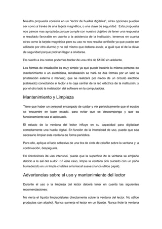 Nuestra propuesta consiste en un “lector de huellas digitales”, otras opciones pueden
ser como a través de una tarjeta magnética, o una clave de seguridad. Esta propuesta
nos parece mas apropiada porque cumple con nuestro objetivo de tener una respuesta
o resultado favorable en cuanto a la asistencia de la institución, tenemos en cuanta
otras como la tarjeta magnética pero su uso no nos resulta confiable ya que puede ser
utilizado por otro alumno y no del mismo que debiera asistir, a igual que el de la clave
de seguridad porque podrían llegar a olvidarse.

En cuento a los costos podemos hablar de una cifra de $1500 en adelante.

Las formas de instalación es muy simple ya que puede hacerlo la misma persona de
mantenimiento o un electricista, lainstalación se hará de dos formas por un lado la
(instalación externa o manual), que se realizara por medio de un circuito eléctrico
(cableado) conectando el lector a la caja central de la red eléctrica de la institución, y
por el otro lado la instalación del software en la computadora.


Mantenimiento y Limpieza

Tiene que haber un personal encargado de cuidar y ver periódicamente que el equipo
se encuentre en buen estado, para evitar que se descomponga y que su
funcionamiento sea el adecuado.

El estado de la ventana del lector influye en su capacidad para digitalizar
correctamente una huella digital. En función de la intensidad de uso, puede que sea
necesario limpiar esta ventana de forma periódica.

Para ello, aplique el lado adhesivo de una tira de cinta de celofán sobre la ventana y, a
continuación, despéguela.

En condiciones de uso intensivo, puede que la superficie de la ventana se empañe
debido a la sal del sudor. En este caso, limpie la ventana con cuidado con un paño
humedecido en un limpia cristales amoniacal suave (nunca utilice papel).


Advertencias sobre el uso y mantenimiento del lector

Durante el uso o la limpieza del lector deberá tener en cuenta las siguientes
recomendaciones:

No vierta el líquido limpiacristales directamente sobre la ventana del lector. No utilice
productos con alcohol. Nunca sumerja el lector en un líquido. Nunca frote la ventana
 