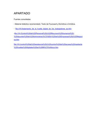 APARTADO
Fuentes consultadas:

- Material didáctico recomendado: Texto de Foucoault y Domótica e Inmótica.

- file:///H:/tratamiento_de_la_huella_digital_de_los_trabajadores_as.htm

-file:///H:/Control%20de%20Personal%20y%20Recursos%20Humanos%20-
%20Apuntes%20de%20Administraci%C3%B3n%20de%20Empresas%20y%20Negoci
os.htm

file:///H:/control%20de%20asistencia%20y%20control%20de%20acceso%20mediante
%20huellas%20digitales%20en%20M%C3%A9xico.htm
 