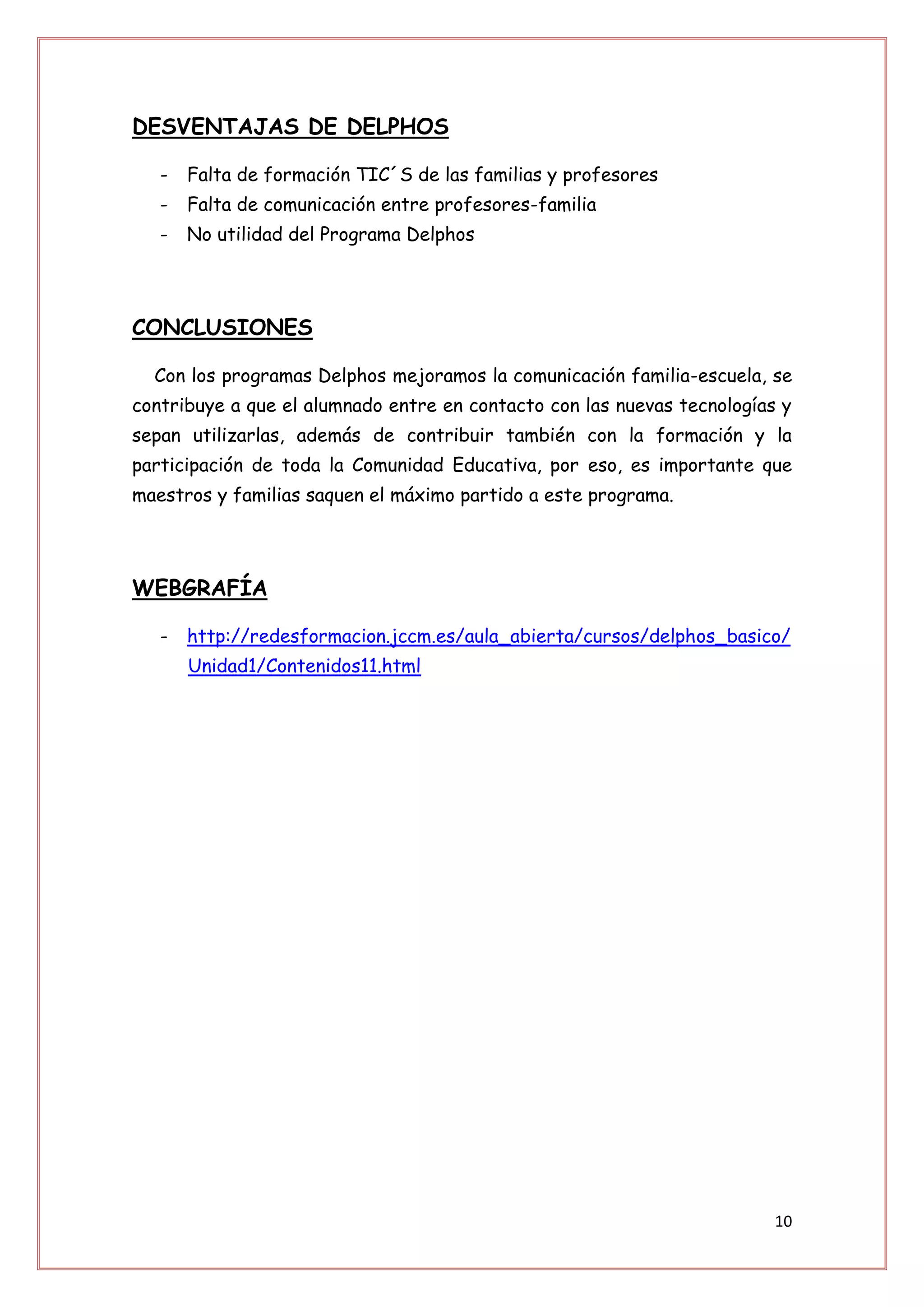 DESVENTAJAS DE DELPHOS

   -   Falta de formación TIC´S de las familias y profesores
   -   Falta de comunicación entre profesores-familia
   -   No utilidad del Programa Delphos




CONCLUSIONES

  Con los programas Delphos mejoramos la comunicación familia-escuela, se
contribuye a que el alumnado entre en contacto con las nuevas tecnologías y
sepan utilizarlas, además de contribuir también con la formación y la
participación de toda la Comunidad Educativa, por eso, es importante que
maestros y familias saquen el máximo partido a este programa.




WEBGRAFÍA

   -   http://redesformacion.jccm.es/aula_abierta/cursos/delphos_basico/
       Unidad1/Contenidos11.html




                                                                         10
 