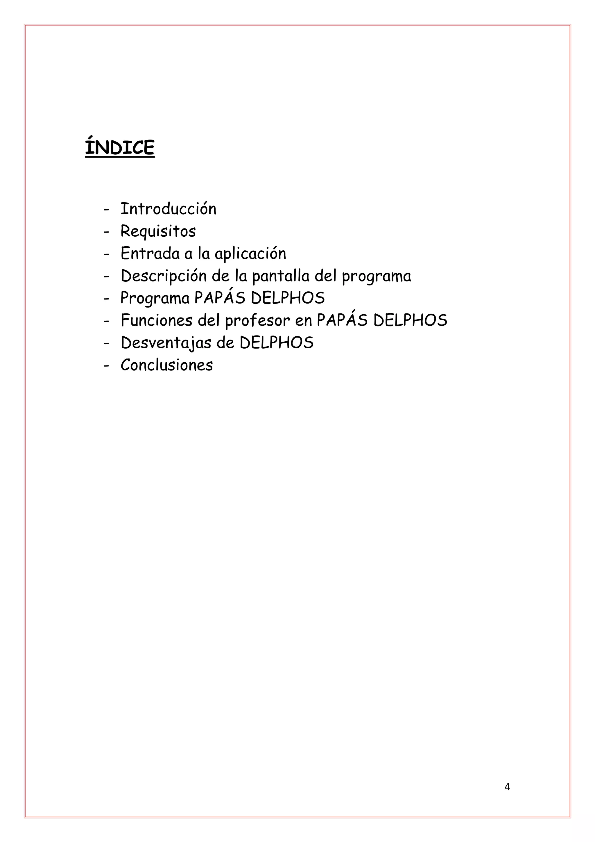 ÍNDICE


 -   Introducción
 -   Requisitos
 -   Entrada a la aplicación
 -   Descripción de la pantalla del programa
 -   Programa PAPÁS DELPHOS
 -   Funciones del profesor en PAPÁS DELPHOS
 -   Desventajas de DELPHOS
 -   Conclusiones




                                               4
 