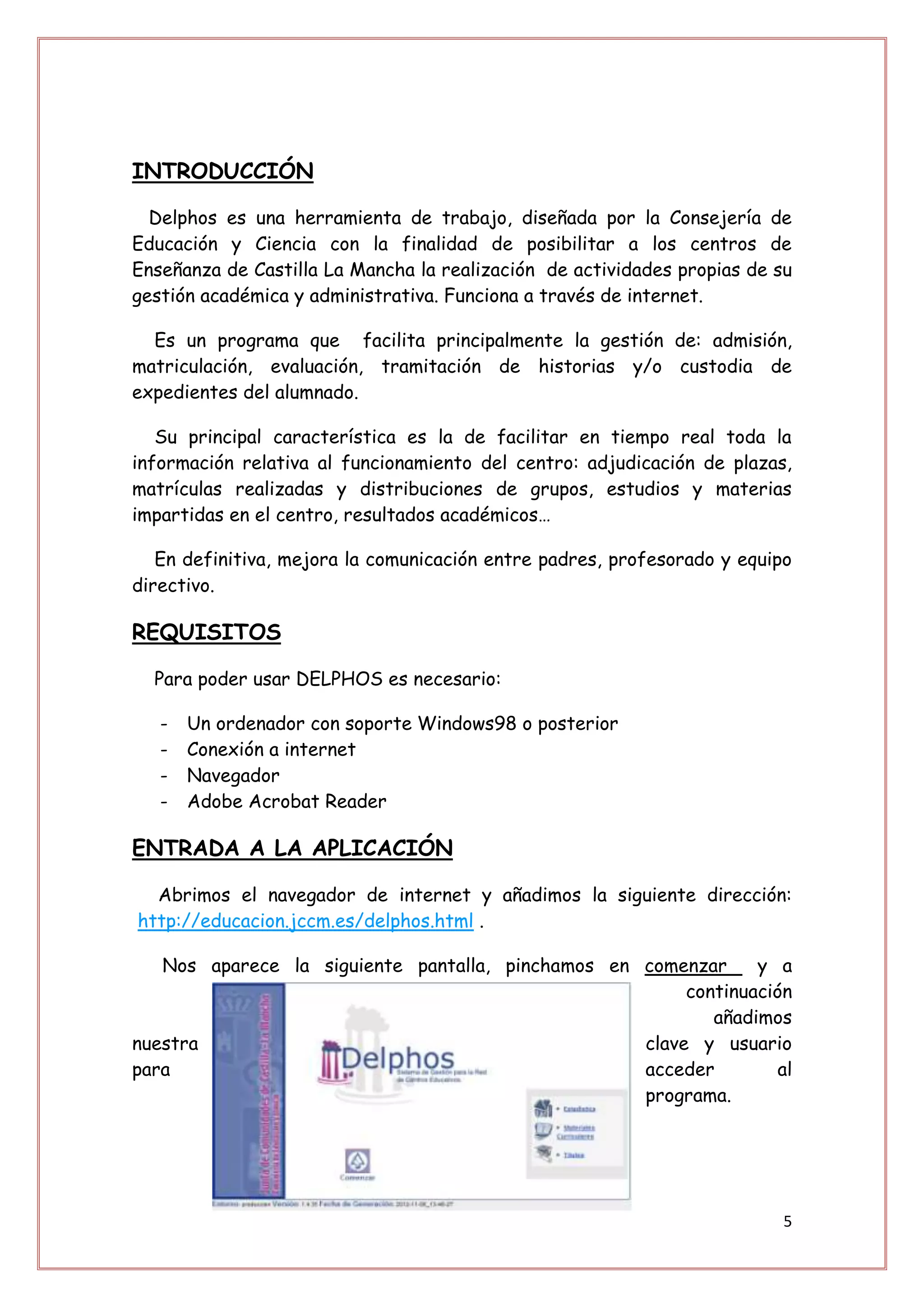 INTRODUCCIÓN

  Delphos es una herramienta de trabajo, diseñada por la Consejería de
Educación y Ciencia con la finalidad de posibilitar a los centros de
Enseñanza de Castilla La Mancha la realización de actividades propias de su
gestión académica y administrativa. Funciona a través de internet.

  Es un programa que facilita principalmente la gestión de: admisión,
matriculación, evaluación, tramitación de historias y/o custodia de
expedientes del alumnado.

   Su principal característica es la de facilitar en tiempo real toda la
información relativa al funcionamiento del centro: adjudicación de plazas,
matrículas realizadas y distribuciones de grupos, estudios y materias
impartidas en el centro, resultados académicos…

   En definitiva, mejora la comunicación entre padres, profesorado y equipo
directivo.

REQUISITOS

  Para poder usar DELPHOS es necesario:

   -   Un ordenador con soporte Windows98 o posterior
   -   Conexión a internet
   -   Navegador
   -   Adobe Acrobat Reader

ENTRADA A LA APLICACIÓN

  Abrimos el navegador de internet y añadimos la siguiente dirección:
http://educacion.jccm.es/delphos.html .

   Nos aparece la siguiente pantalla, pinchamos en comenzar     y a
                                                        continuación
                                                           añadimos
nuestra                                            clave y usuario
para                                               acceder         al
                                                   programa.




                                                                          5
 