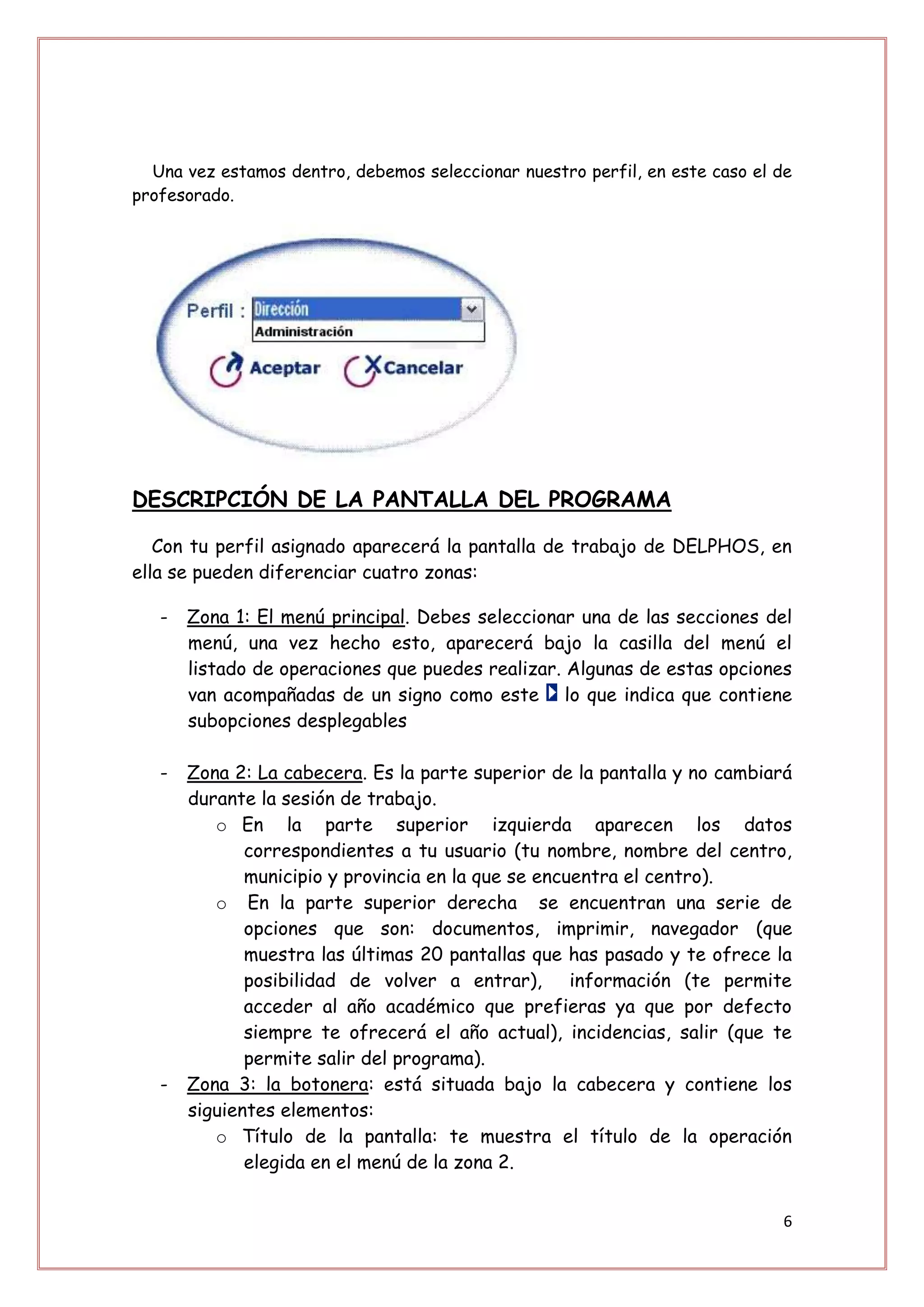 Una vez estamos dentro, debemos seleccionar nuestro perfil, en este caso el de
profesorado.




DESCRIPCIÓN DE LA PANTALLA DEL PROGRAMA

   Con tu perfil asignado aparecerá la pantalla de trabajo de DELPHOS, en
ella se pueden diferenciar cuatro zonas:

   -   Zona 1: El menú principal. Debes seleccionar una de las secciones del
       menú, una vez hecho esto, aparecerá bajo la casilla del menú el
       listado de operaciones que puedes realizar. Algunas de estas opciones
       van acompañadas de un signo como este lo que indica que contiene
       subopciones desplegables

   -   Zona 2: La cabecera. Es la parte superior de la pantalla y no cambiará
       durante la sesión de trabajo.
          o En la parte superior izquierda aparecen los datos
              correspondientes a tu usuario (tu nombre, nombre del centro,
              municipio y provincia en la que se encuentra el centro).
          o En la parte superior derecha se encuentran una serie de
              opciones que son: documentos, imprimir, navegador (que
              muestra las últimas 20 pantallas que has pasado y te ofrece la
              posibilidad de volver a entrar), información (te permite
              acceder al año académico que prefieras ya que por defecto
              siempre te ofrecerá el año actual), incidencias, salir (que te
              permite salir del programa).
   -   Zona 3: la botonera: está situada bajo la cabecera y contiene los
       siguientes elementos:
          o Título de la pantalla: te muestra el título de la operación
              elegida en el menú de la zona 2.


                                                                              6
 