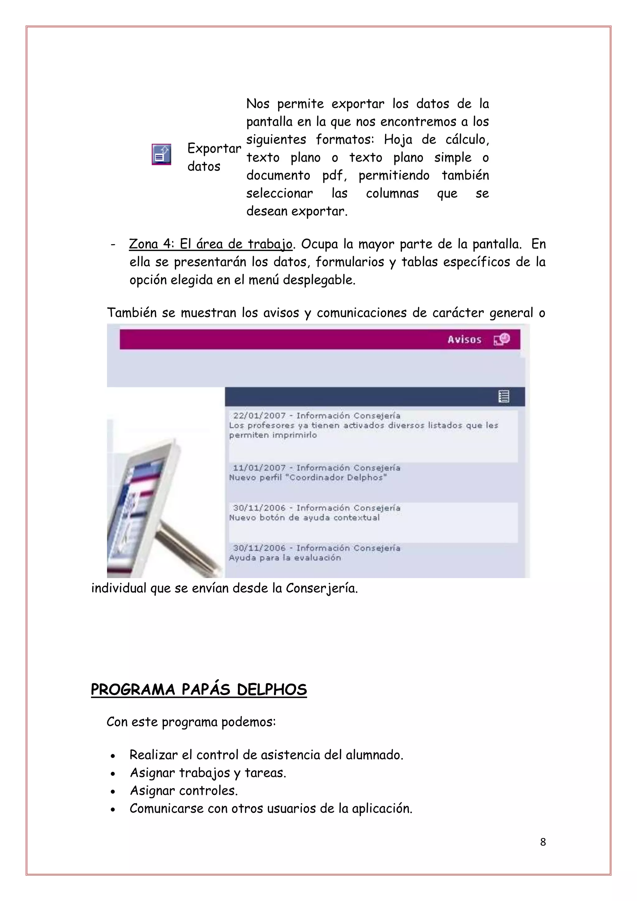 Nos permite exportar los datos de la
                         pantalla en la que nos encontremos a los
                         siguientes formatos: Hoja de cálculo,
                Exportar
                         texto plano o texto plano simple o
                datos
                         documento pdf, permitiendo también
                         seleccionar las columnas que se
                         desean exportar.

   -   Zona 4: El área de trabajo. Ocupa la mayor parte de la pantalla. En
       ella se presentarán los datos, formularios y tablas específicos de la
       opción elegida en el menú desplegable.

  También se muestran los avisos y comunicaciones de carácter general o




individual que se envían desde la Conserjería.




PROGRAMA PAPÁS DELPHOS

  Con este programa podemos:

       Realizar el control de asistencia del alumnado.
       Asignar trabajos y tareas.
       Asignar controles.
       Comunicarse con otros usuarios de la aplicación.

                                                                           8
 