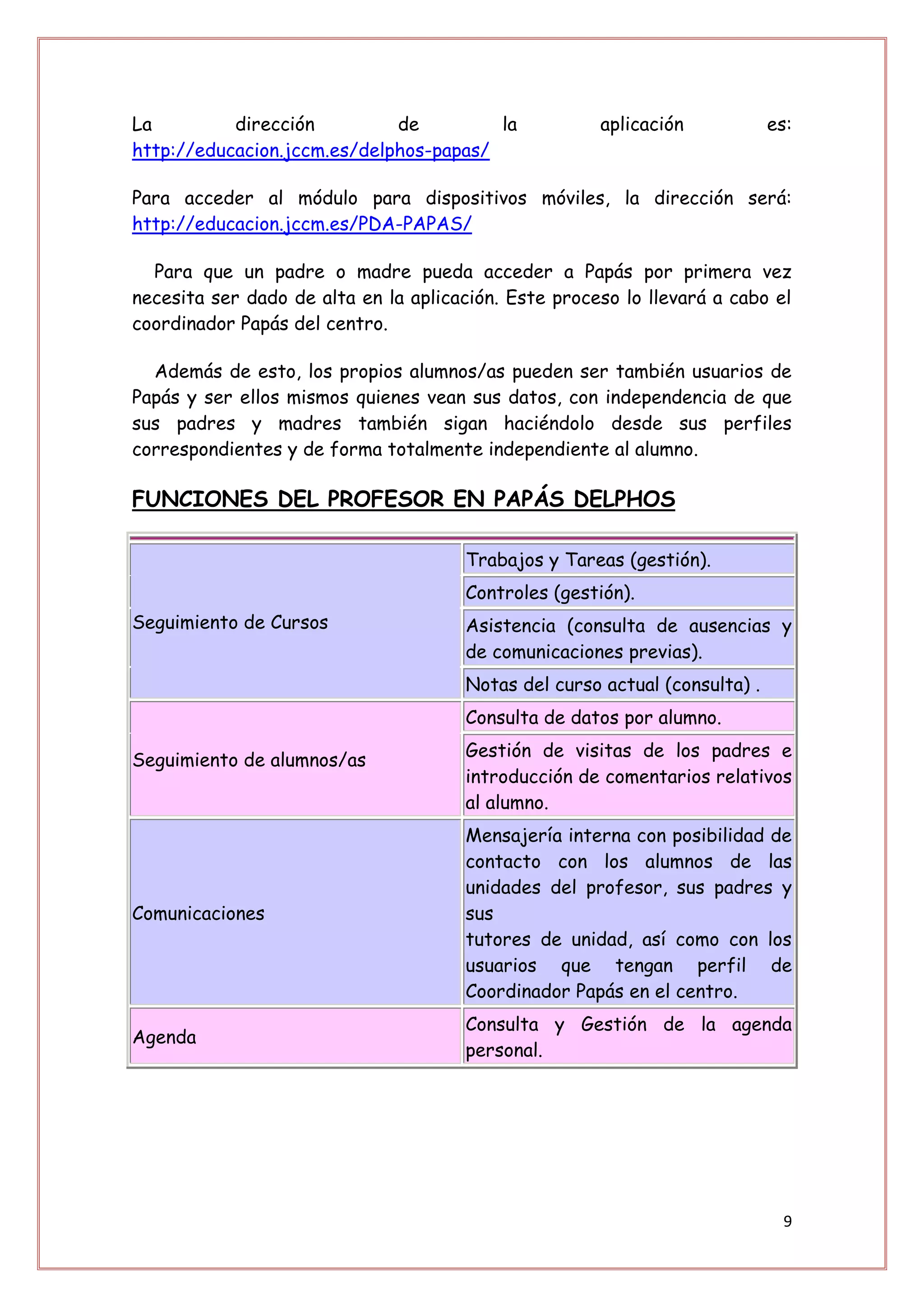 La         dirección         de         la            aplicación            es:
http://educacion.jccm.es/delphos-papas/

Para acceder al módulo para dispositivos móviles, la dirección será:
http://educacion.jccm.es/PDA-PAPAS/

  Para que un padre o madre pueda acceder a Papás por primera vez
necesita ser dado de alta en la aplicación. Este proceso lo llevará a cabo el
coordinador Papás del centro.

  Además de esto, los propios alumnos/as pueden ser también usuarios de
Papás y ser ellos mismos quienes vean sus datos, con independencia de que
sus padres y madres también sigan haciéndolo desde sus perfiles
correspondientes y de forma totalmente independiente al alumno.

FUNCIONES DEL PROFESOR EN PAPÁS DELPHOS

                                      Trabajos y Tareas (gestión).
                                      Controles (gestión).
Seguimiento de Cursos                 Asistencia (consulta de ausencias y
                                      de comunicaciones previas).
                                      Notas del curso actual (consulta) .
                                      Consulta de datos por alumno.
                                      Gestión de visitas de los padres e
Seguimiento de alumnos/as
                                      introducción de comentarios relativos
                                      al alumno.
                                      Mensajería interna con posibilidad de
                                      contacto con los alumnos de las
                                      unidades del profesor, sus padres y
Comunicaciones                        sus
                                      tutores de unidad, así como con los
                                      usuarios que tengan perfil de
                                      Coordinador Papás en el centro.
                                      Consulta y Gestión de la agenda
Agenda
                                      personal.




                                                                             9
 