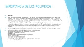 IMPORTANCIA DE LOS POLIMEROS :
 Ventajas:
 Peso: Son mas livianos que los cerámicos y los metales en proporciones que oscilan de 1 a 8 veces, y su
densidad oscila entre 0.8g/cm3 y 2.3g/cm3 mientras que la del hierro por ejemplo, llega a 7.86g/cm3.
Resistencia a la corrosión y a los agentes químicos: Dependiendo de la estructura que los conformen, los
plásticos presentan una fuerte oposición al deterioro por acción de agentes químicos, a la humedad y a la
descomposición, inclusive ante los rayos UV.
Superficie: Generalmente lisas y uniformes, lo que los hace fáciles de limpiar.
Producción: Se pueden fabricar en serie, a bajas temperaturas (400 Celsius), requiere pocas operaciones
para fabricar inclusive piezas complejas y además, su procesamiento genera una cantidad mínima de
residuos.
 Revisemos algunos ejemplos (de uso cotidiano) en donde se aplica el uso de los materiales poliméricos:
 Lentes de contacto: Polimetacrilato de metilo y policrilamidas.
Carrocerías: ABS (acrilonitrilo – butadieno – estireno).
Cintas para grabadoras: Poliéster.
Persianas: PVC
Flotadores para tanques de inodoros: Polietileno.
Pelotas plásticas: PVC.
Pelos de muñecos: Poliacrilonitrilo.
Salvavidas: Espuma en poliuretano.
Ingeniería de tejidos: Policarbonatos, polianhídridos entre otros.
Suturas e implantes: Poliestar.
 