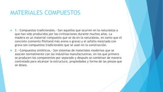 MATERIALES COMPUESTOS
 1.- Compuestos tradicionales.- Son aquellos que ocurren en la naturaleza o
que han sido producidos por las civilizaciones durante muchos años. La
madera es un material compuesto que se da en la naturaleza, en tanto que el
concreto (cemento Pórtland más arena o grava) y el asfalto mezclado con
grava son compuestos tradicionales que se usan en la construcción.
 2.- Compuestos sintéticos.- Son sistemas de materiales modernos que se
asocian normalmente con las industrias manufactureras, en los que primero
se producen los componentes por separado y después se combinan de manera
controlada para alcanzar la estructura, propiedades y forma de las piezas que
se desea.
 