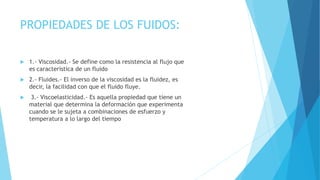 PROPIEDADES DE LOS FUIDOS:
 1.- Viscosidad.- Se define como la resistencia al flujo que
es característica de un fluido
 2.- Fluides.- El inverso de la viscosidad es la fluidez, es
decir, la facilidad con que el fluido fluye.
 3.- Viscoelasticidad.- Es aquella propiedad que tiene un
material que determina la deformación que experimenta
cuando se le sujeta a combinaciones de esfuerzo y
temperatura a lo largo del tiempo
 