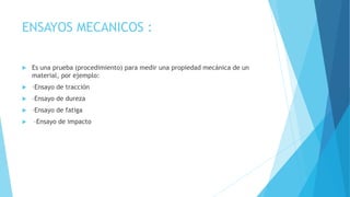 ENSAYOS MECANICOS :
 Es una prueba (procedimiento) para medir una propiedad mecánica de un
material, por ejemplo:
 –Ensayo de tracción
 –Ensayo de dureza
 –Ensayo de fatiga
 –Ensayo de impacto
 