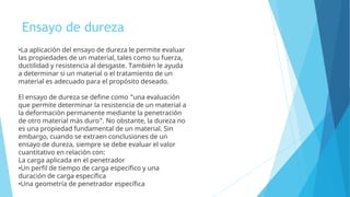 Ensayo de dureza
•La aplicación del ensayo de dureza le permite evaluar
las propiedades de un material, tales como su fuerza,
ductilidad y resistencia al desgaste. También le ayuda
a determinar si un material o el tratamiento de un
material es adecuado para el propósito deseado.
El ensayo de dureza se define como "una evaluación
que permite determinar la resistencia de un material a
la deformación permanente mediante la penetración
de otro material más duro". No obstante, la dureza no
es una propiedad fundamental de un material. Sin
embargo, cuando se extraen conclusiones de un
ensayo de dureza, siempre se debe evaluar el valor
cuantitativo en relación con:
La carga aplicada en el penetrador
•Un perfil de tiempo de carga específico y una
duración de carga específica
•Una geometría de penetrador específica
 