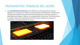 TRATAMIENTOS TERMICOS DEL ACERO
 Los tratamientos térmicos hace referencia a las operaciones que se
realizan con el acero y el metal, con la intención de calentarlo o enfriarlo en
condiciones totalmente bajo control (de temperatura, tiempo, presión o
velocidad) para lograr mejorar sus propiedades mecánicas. Concretamente,
se suelen utilizar los tratamientos térmicos para mejorar la dureza, la
resistencia y la elasticidad de un acero.
 