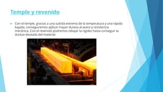 Temple y revenido
 Con el temple, gracias a una subida extrema de la temperatura y una rápida
bajada, conseguiremos aplicar mayor dureza al acero y resistencia
mecánica. Con el revenido podremos rebajar la rigidez hasta conseguir la
dureza deseada del material.
 