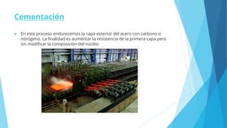 Cementación
 En este proceso endurecemos la capa exterior del acero con carbono o
nitrógeno. La finalidad es aumentar la resistencia de la primera capa pero
sin modificar la composición del núcleo
 