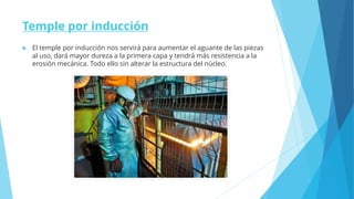 Temple por inducción
 El temple por inducción nos servirá para aumentar el aguante de las piezas
al uso, dará mayor dureza a la primera capa y tendrá más resistencia a la
erosión mecánica. Todo ello sin alterar la estructura del núcleo.
 