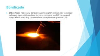 Bonificado
 El bonificado nos servirá para conseguir una gran resistencia y tenacidad
del acero, pero a diferencia de los otros procesos, también le otorgará
mayor elasticidad. Muy recomendable para piezas de gran tracción
 