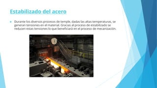 Estabilizado del acero
 Durante los diversos procesos de temple, dadas las altas temperaturas, se
generan tensiones en el material. Gracias al proceso de estabilizado se
reducen estas tensiones lo que beneficiará en el proceso de mecanización.
 