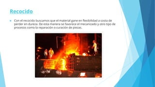 Recocido
 Con el recocido buscamos que el material gane en flexibilidad a costa de
perder en dureza. De esta manera se favorece el mecanizado y otro tipo de
procesos como la reparación o curación de piezas.
 